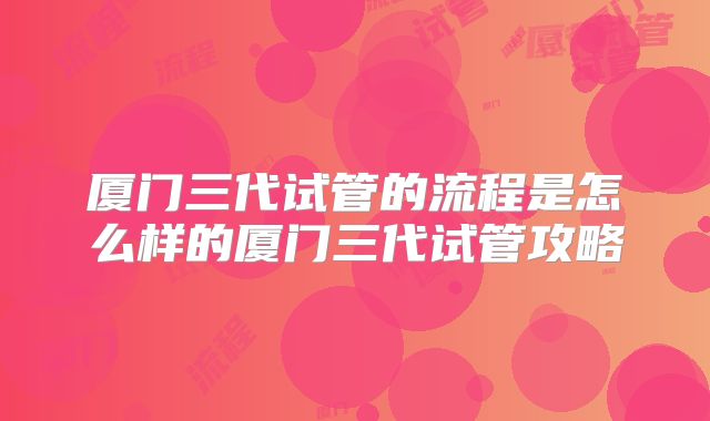 厦门三代试管的流程是怎么样的厦门三代试管攻略