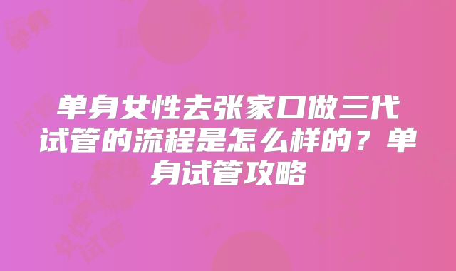 单身女性去张家口做三代试管的流程是怎么样的?单身试管攻略