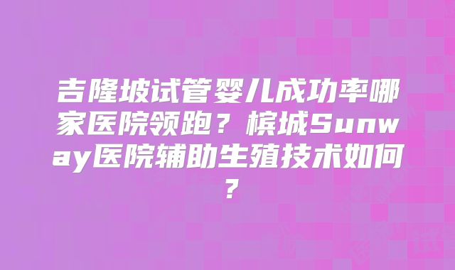 吉隆坡试管婴儿成功率哪家医院领跑？槟城Sunway医院辅助生殖技术如何？