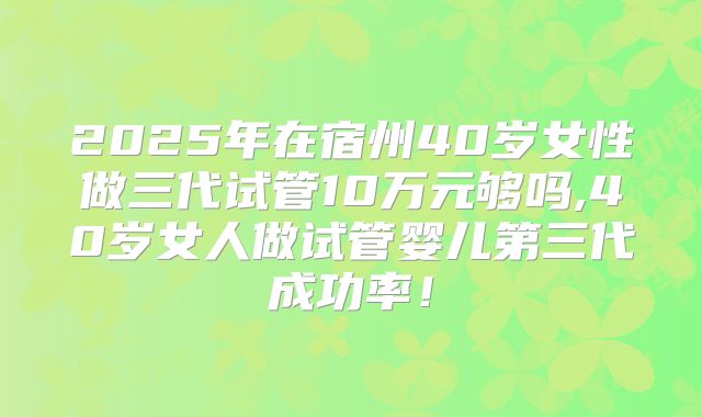 2025年在宿州40岁女性做三代试管10万元够吗,40岁女人做试管婴儿第三代成功率!