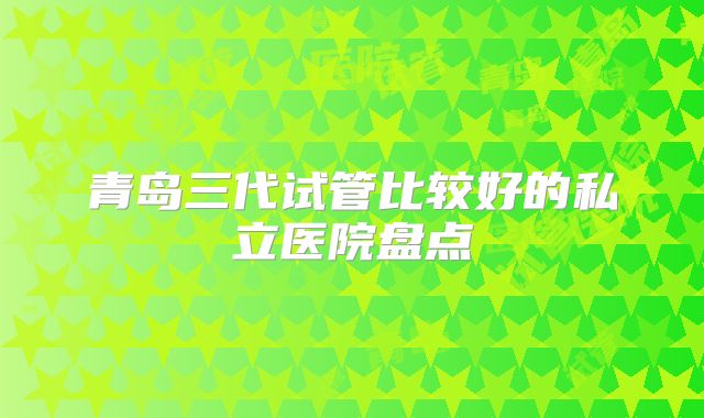 青岛三代试管比较好的私立医院盘点