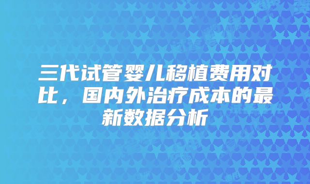 三代试管婴儿移植费用对比,国内外治疗成本的最新数据分析