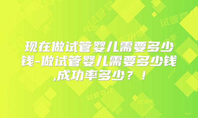 现在做试管婴儿需要多少钱-做试管婴儿需要多少钱,成功率多少？！