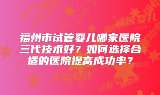 福州市试管婴儿哪家医院三代技术好?如何选择合适的医院提高成功率?
