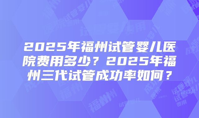 2025年福州试管婴儿医院费用多少?2025年福州三代试管成功率如何?
