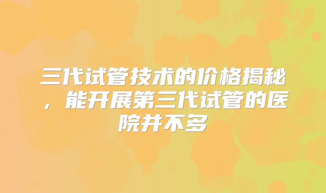 三代试管技术的价格揭秘,能开展第三代试管的医院并不多