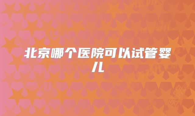 北京哪个医院可以试管婴儿