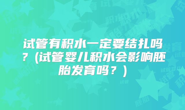 试管有积水一定要结扎吗?(试管婴儿积水会影响胚胎发育吗?)
