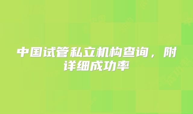 中国试管私立机构查询,附详细成功率