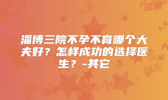 淄博三院不孕不育哪个大夫好？怎样成功的选择医生？-其它