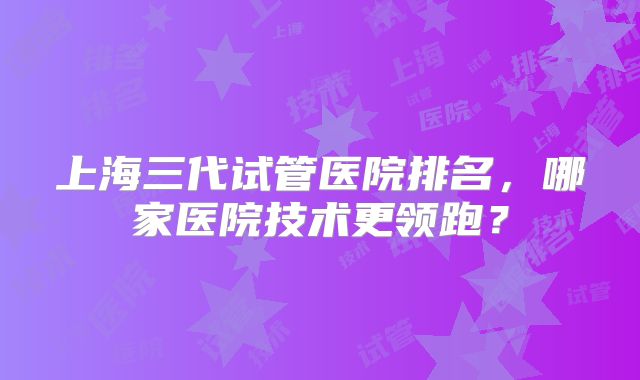 上海三代试管医院排名,哪家医院技术更领跑?