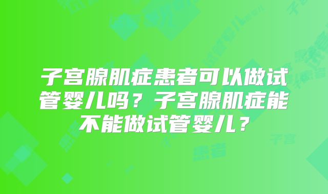 子宫腺肌症患者可以做试管婴儿吗?子宫腺肌症能不能做试管婴儿?