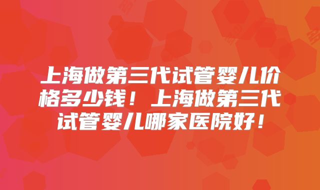 上海做第三代试管婴儿价格多少钱！上海做第三代试管婴儿哪家医院好！