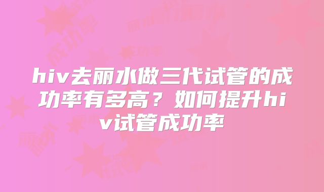 hiv去丽水做三代试管的成功率有多高?如何提升hiv试管成功率
