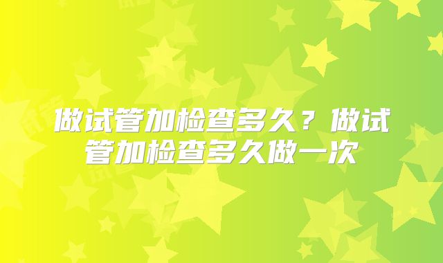 做试管加检查多久?做试管加检查多久做一次