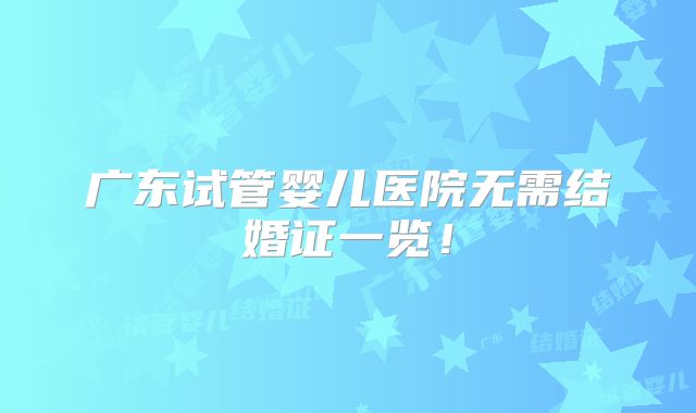 广东试管婴儿医院无需结婚证一览！