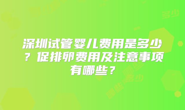 深圳试管婴儿费用是多少？促排卵费用及注意事项有哪些？