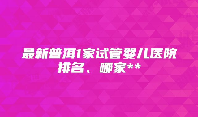 最新普洱1家试管婴儿医院排名、哪家**