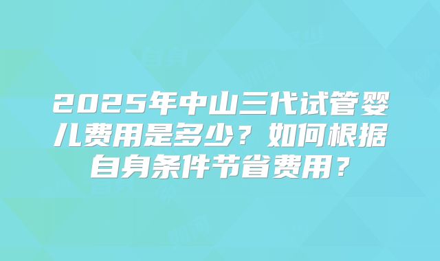 2025年中山三代试管婴儿费用是多少?如何根据自身条件节省费用?