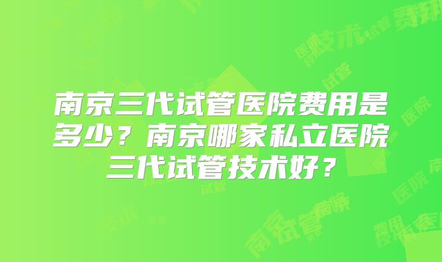 南京三代试管医院费用是多少?南京哪家私立医院三代试管技术好?