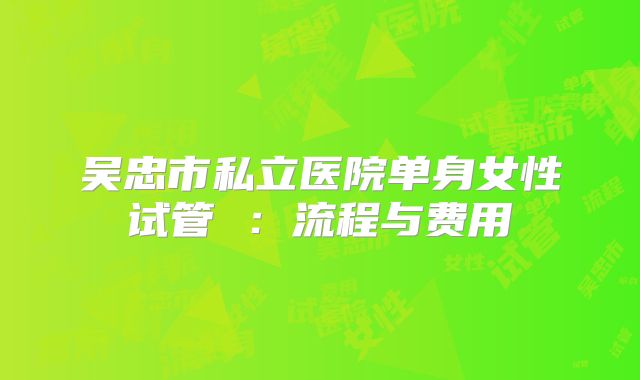 吴忠市私立医院单身女性试管 :流程与费用