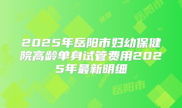 2025年岳阳市妇幼保健院高龄单身试管费用2025年最新明细