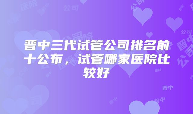 晋中三代试管公司排名前十公布，试管哪家医院比较好