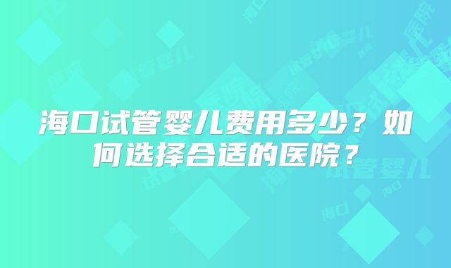 海口试管婴儿费用多少？如何选择合适的医院？