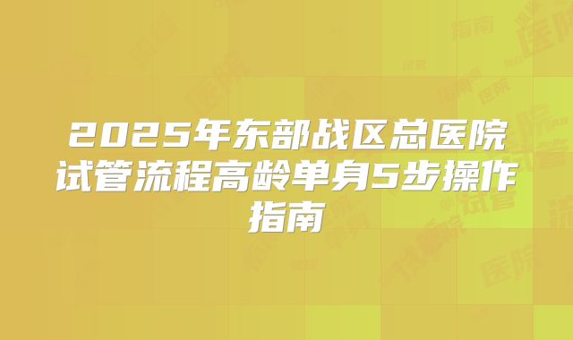2025年东部战区总医院试管流程高龄单身5步操作指南