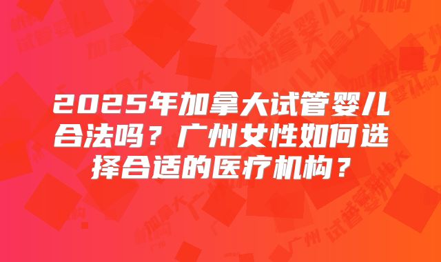 2025年加拿大试管婴儿合法吗？广州女性如何选择合适的医疗机构？