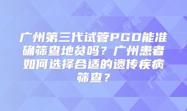 广州第三代试管PGD能准确筛查地贫吗?广州患者如何选择合适的遗传疾病筛查?