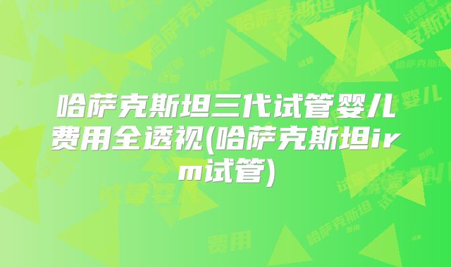 哈萨克斯坦三代试管婴儿费用全透视(哈萨克斯坦irm试管)