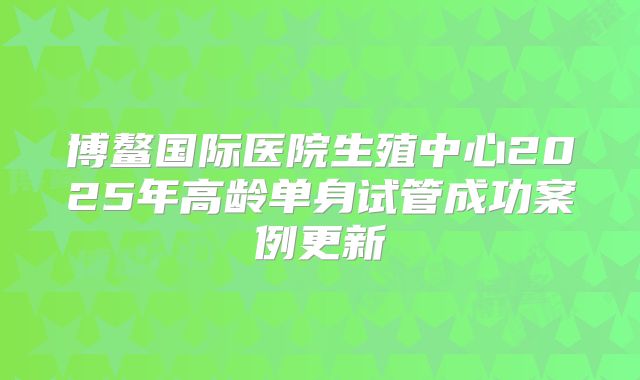 博鳌国际医院生殖中心2025年高龄单身试管成功案例更新