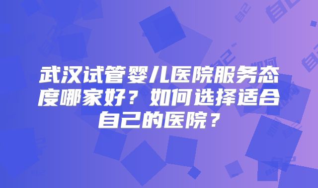 武汉试管婴儿医院服务态度哪家好?如何选择适合自己的医院?