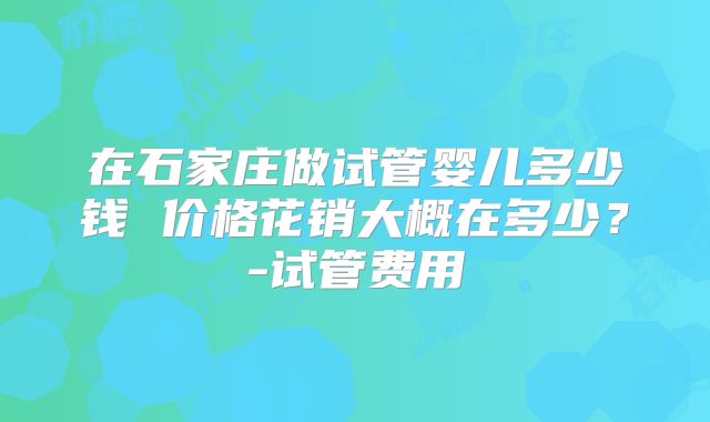 在石家庄做试管婴儿多少钱 价格花销大概在多少？-试管费用