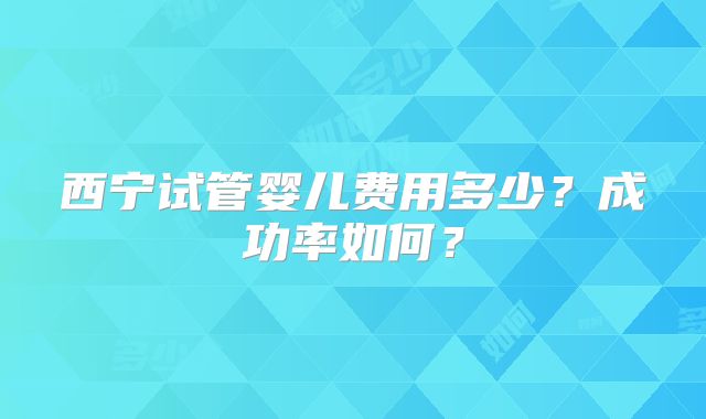西宁试管婴儿费用多少?成功率如何?