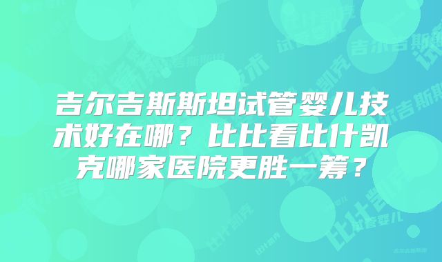 吉尔吉斯斯坦试管婴儿技术好在哪?比比看比什凯克哪家医院更胜一筹?
