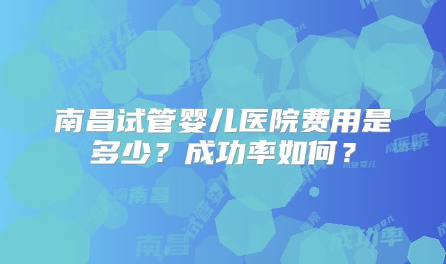 南昌试管婴儿医院费用是多少?成功率如何?