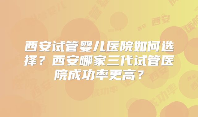西安试管婴儿医院如何选择？西安哪家三代试管医院成功率更高？