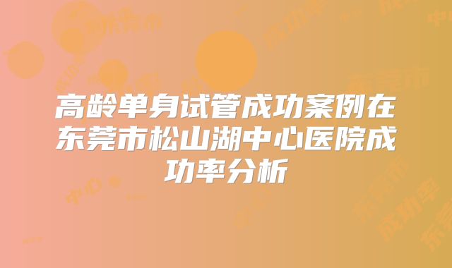 高龄单身试管成功案例在东莞市松山湖中心医院成功率分析