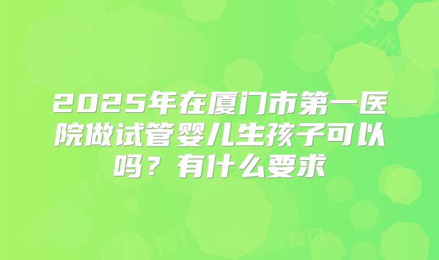 2025年在厦门市第一医院做试管婴儿生孩子可以吗？有什么要求