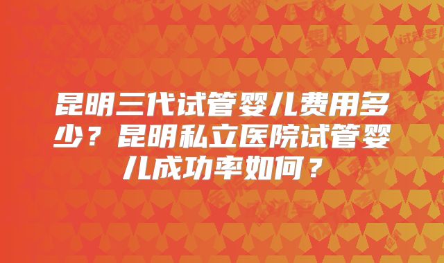 昆明三代试管婴儿费用多少？昆明私立医院试管婴儿成功率如何？