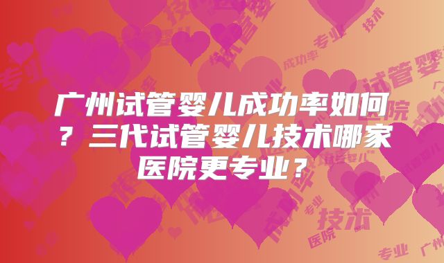 广州试管婴儿成功率如何？三代试管婴儿技术哪家医院更专业？
