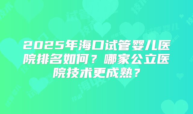 2025年海口试管婴儿医院排名如何?哪家公立医院技术更成熟?