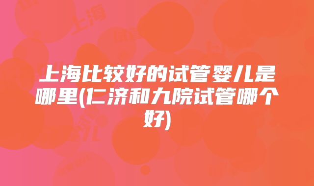 上海比较好的试管婴儿是哪里(仁济和九院试管哪个好)