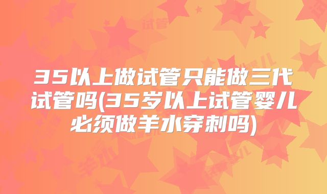 35以上做试管只能做三代试管吗(35岁以上试管婴儿必须做羊水穿刺吗)