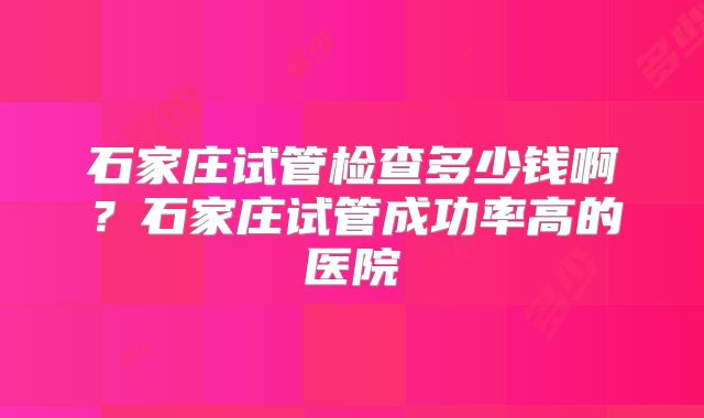 石家庄试管检查多少钱啊?石家庄试管成功率高的医院