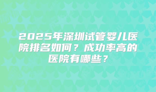2025年深圳试管婴儿医院排名如何?成功率高的医院有哪些?