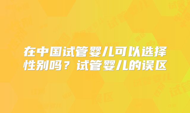 在中国试管婴儿可以选择性别吗?试管婴儿的误区