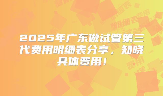 2025年广东做试管第三代费用明细表分享，知晓具体费用！